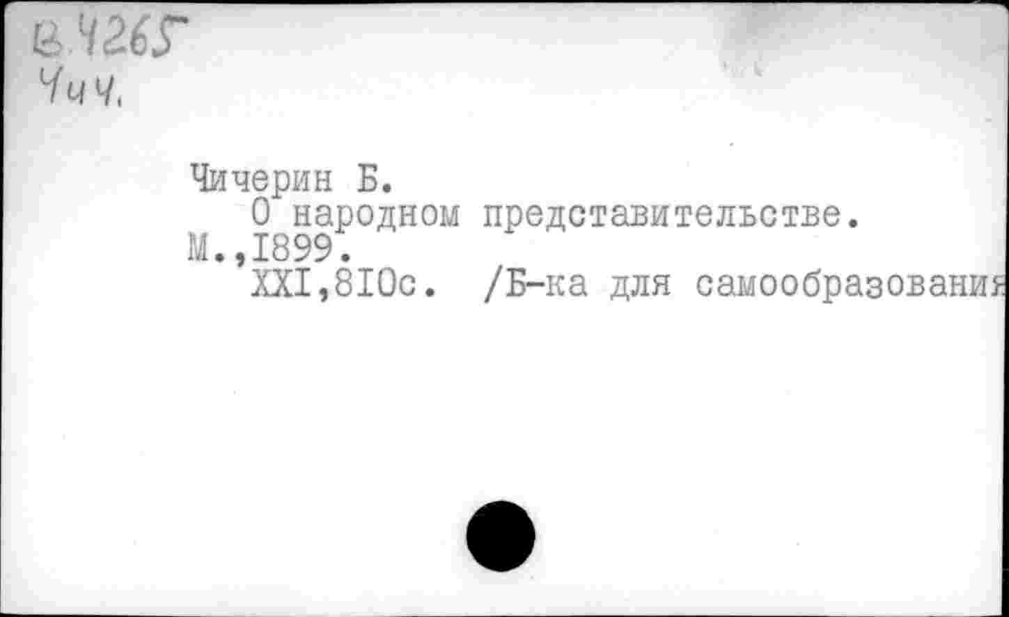 ﻿е 42.6?
Ччч,
Чичерин Б.
О народном представительстве.
М.,1899.
XXI,8Юс. /Б-ка для самообра